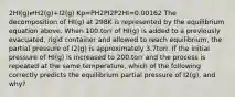 2HI(g)⇄H2(g)+I2(g) Kp=PH2PI2P2HI=0.00162 The decomposition of HI(g) at 298K is represented by the equilibrium equation above. When 100.torr of HI(g) is added to a previously evacuated, rigid container and allowed to reach equilibrium, the partial pressure of I2(g) is approximately 3.7torr. If the initial pressure of HI(g) is increased to 200.torr and the process is repeated at the same temperature, which of the following correctly predicts the equilibrium partial pressure of I2(g), and why?