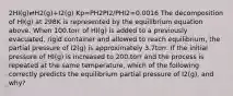 2HI(g)⇄H2(g)+I2(g) Kp=PH2PI2/PHI2=0.0016 The decomposition of HI(g) at 298K is represented by the equilibrium equation above. When 100.torr of HI(g) is added to a previously evacuated, rigid container and allowed to reach equilibrium, the partial pressure of I2(g) is approximately 3.7torr. If the initial pressure of HI(g) is increased to 200.torr and the process is repeated at the same temperature, which of the following correctly predicts the equilibrium partial pressure of I2(g), and why?