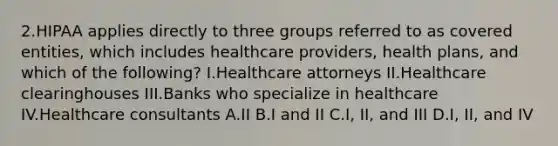 2.HIPAA applies directly to three groups referred to as covered entities, which includes healthcare providers, health plans, and which of the following? I.Healthcare attorneys II.Healthcare clearinghouses III.Banks who specialize in healthcare IV.Healthcare consultants A.II B.I and II C.I, II, and III D.I, II, and IV