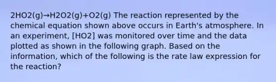 2HO2(g)→H2O2(g)+O2(g) The reaction represented by the chemical equation shown above occurs in Earth's atmosphere. In an experiment, [HO2] was monitored over time and the data plotted as shown in the following graph. Based on the information, which of the following is the rate law expression for the reaction?
