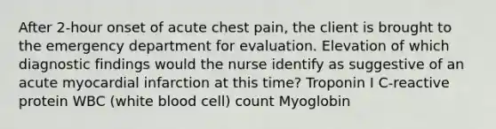 After 2-hour onset of acute chest pain, the client is brought to the emergency department for evaluation. Elevation of which diagnostic findings would the nurse identify as suggestive of an acute myocardial infarction at this time? Troponin I C-reactive protein WBC (white blood cell) count Myoglobin