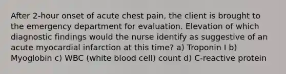 After 2-hour onset of acute chest pain, the client is brought to the emergency department for evaluation. Elevation of which diagnostic findings would the nurse identify as suggestive of an acute myocardial infarction at this time? a) Troponin I b) Myoglobin c) WBC (white blood cell) count d) C-reactive protein