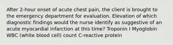 After 2-hour onset of acute chest pain, the client is brought to the emergency department for evaluation. Elevation of which diagnostic findings would the nurse identify as suggestive of an acute myocardial infarction at this time? Troponin I Myoglobin WBC (white blood cell) count C-reactive protein