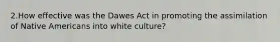 2.How effective was the Dawes Act in promoting the assimilation of Native Americans into white culture?