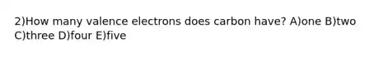 2)How many valence electrons does carbon have? A)one B)two C)three D)four E)five