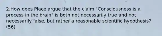 2.How does Place argue that the claim "Consciousness is a process in the brain" is both not necessarily true and not necessarily false, but rather a reasonable scientific hypothesis? (56)