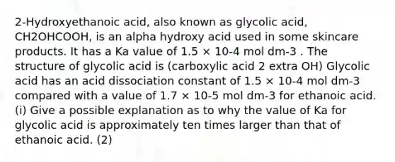 2-Hydroxyethanoic acid, also known as glycolic acid, CH2OHCOOH, is an alpha hydroxy acid used in some skincare products. It has a Ka value of 1.5 × 10-4 mol dm-3 . The structure of glycolic acid is (carboxylic acid 2 extra OH) Glycolic acid has an acid dissociation constant of 1.5 × 10-4 mol dm-3 compared with a value of 1.7 × 10-5 mol dm-3 for ethanoic acid. (i) Give a possible explanation as to why the value of Ka for glycolic acid is approximately ten times larger than that of ethanoic acid. (2)