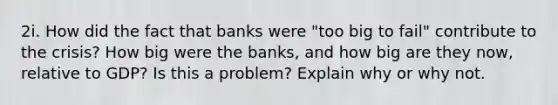 2i. How did the fact that banks were "too big to fail" contribute to the crisis? How big were the banks, and how big are they now, relative to GDP? Is this a problem? Explain why or why not.