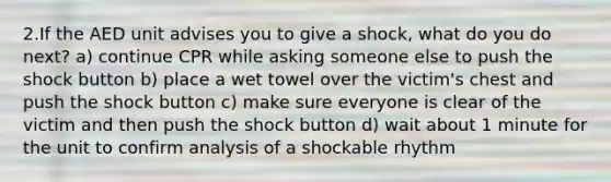 2.If the AED unit advises you to give a shock, what do you do next? a) continue CPR while asking someone else to push the shock button b) place a wet towel over the victim's chest and push the shock button c) make sure everyone is clear of the victim and then push the shock button d) wait about 1 minute for the unit to confirm analysis of a shockable rhythm