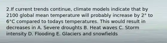 2.If current trends continue, climate models indicate that by 2100 global mean temperature will probably increase by 2° to 6°C compared to todays temperatures. This would result in decreases in A. Severe droughts B. Heat waves C. Storm intensity D. Flooding E. Glaciers and snowfields