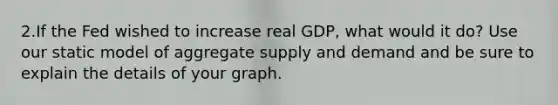 2.If the Fed wished to increase real GDP, what would it do? Use our static model of aggregate supply and demand and be sure to explain the details of your graph.