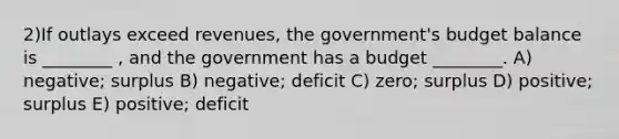 2)If outlays exceed revenues, the government's budget balance is ________ , and the government has a budget ________. A) negative; surplus B) negative; deficit C) zero; surplus D) positive; surplus E) positive; deficit