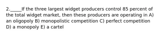 2._____If the three largest widget producers control 85 percent of the total widget market, then these producers are operating in A) an oligopoly B) monopolistic competition C) perfect competition D) a monopoly E) a cartel