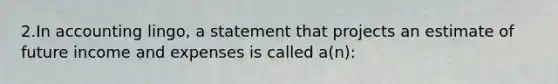 2.In accounting lingo, a statement that projects an estimate of future income and expenses is called a(n):