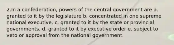 2.In a confederation, powers of the central government are a. granted to it by the legislature b. concentrated in one supreme national executive. c. granted to it by the state or provincial governments. d. granted to it by executive order e. subject to veto or approval from the national government.