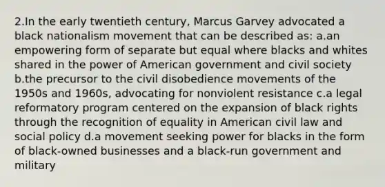 2.In the early twentieth century, Marcus Garvey advocated a black nationalism movement that can be described as: a.an empowering form of separate but equal where blacks and whites shared in the power of American government and civil society b.the precursor to the civil disobedience movements of the 1950s and 1960s, advocating for nonviolent resistance c.a legal reformatory program centered on the expansion of black rights through the recognition of equality in American civil law and social policy d.a movement seeking power for blacks in the form of black-owned businesses and a black-run government and military