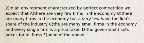 2)In an environment characterized by perfect competition we expect that A)there are very few firms in the economy B)there are many firms in the economy but a very few have the lion's share of the industry C)the are many small firms in the economy and every single firm is a price taker. D)the government sets prices for all firms E)none of the above