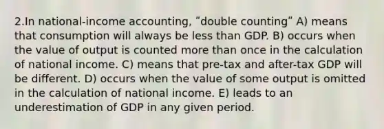 2.In national-income accounting, ʺdouble countingʺ A) means that consumption will always be less than GDP. B) occurs when the value of output is counted more than once in the calculation of national income. C) means that pre-tax and after-tax GDP will be different. D) occurs when the value of some output is omitted in the calculation of national income. E) leads to an underestimation of GDP in any given period.