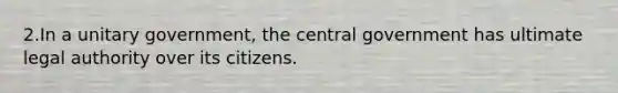 2.In a unitary government, the central government has ultimate legal authority over its citizens.