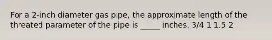 For a 2-inch diameter gas pipe, the approximate length of the threated parameter of the pipe is _____ inches. 3/4 1 1.5 2