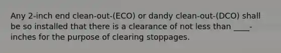 Any 2-inch end clean-out-(ECO) or dandy clean-out-(DCO) shall be so installed that there is a clearance of not less than ____- inches for the purpose of clearing stoppages.