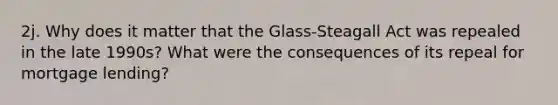 2j. Why does it matter that the Glass-Steagall Act was repealed in the late 1990s? What were the consequences of its repeal for mortgage lending?