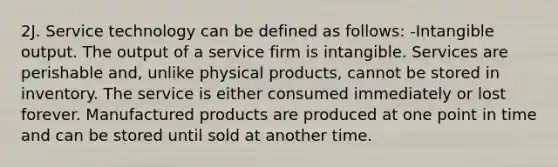 2J. Service technology can be defined as follows: -Intangible output. The output of a service firm is intangible. Services are perishable and, unlike physical products, cannot be stored in inventory. The service is either consumed immediately or lost forever. Manufactured products are produced at one point in time and can be stored until sold at another time.