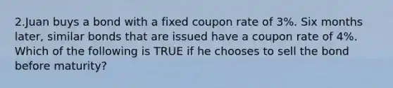 2.Juan buys a bond with a fixed coupon rate of 3%. Six months later, similar bonds that are issued have a coupon rate of 4%. Which of the following is TRUE if he chooses to sell the bond before maturity?