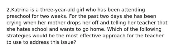 2.Katrina is a three-year-old girl who has been attending preschool for two weeks. For the past two days she has been crying when her mother drops her off and telling her teacher that she hates school and wants to go home. Which of the following strategies would be the most effective approach for the teacher to use to address this issue?