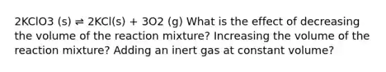 2KClO3 (s) ⇌ 2KCl(s) + 3O2 (g) What is the effect of decreasing the volume of the reaction mixture? Increasing the volume of the reaction mixture? Adding an inert gas at constant volume?