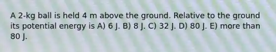 A 2-kg ball is held 4 m above the ground. Relative to the ground its potential energy is A) 6 J. B) 8 J. C) 32 J. D) 80 J. E) more than 80 J.