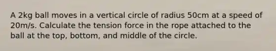 A 2kg ball moves in a vertical circle of radius 50cm at a speed of 20m/s. Calculate the tension force in the rope attached to the ball at the top, bottom, and middle of the circle.