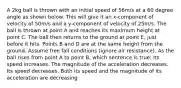 A 2kg ball is thrown with an initial speed of 56m/s at a 60 degree angle as shown below. This will give it an x-component of velocity of 50m/s and a y-component of velocity of 25m/s. The ball is thrown at point A and reaches its maximum height at point C. The ball then returns to the ground at point E, just before it hits. Points B and D are at the same height from the ground. Assume free fall conditions (ignore air resistance). As the ball rises from point A to point B, which sentence is true: Its speed increases. The magnitude of the acceleration decreases. Its speed decreases. Both its speed and the magnitude of its acceleration are decreasing