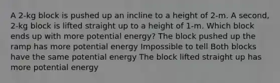 A 2-kg block is pushed up an incline to a height of 2-m. A second, 2-kg block is lifted straight up to a height of 1-m. Which block ends up with more potential energy? The block pushed up the ramp has more potential energy Impossible to tell Both blocks have the same potential energy The block lifted straight up has more potential energy