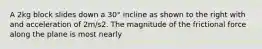 A 2kg block slides down a 30° incline as shown to the right with and acceleration of 2m/s2. The magnitude of the frictional force along the plane is most nearly