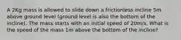 A 2Kg mass is allowed to slide down a frictionless incline 5m above ground level (ground level is also the bottom of the incline). The mass starts with an initial speed of 20m/s. What is the speed of the mass 1m above the bottom of the incline?