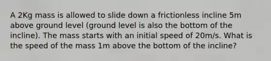 A 2Kg mass is allowed to slide down a frictionless incline 5m above ground level (ground level is also the bottom of the incline). The mass starts with an initial speed of 20m/s. What is the speed of the mass 1m above the bottom of the incline?