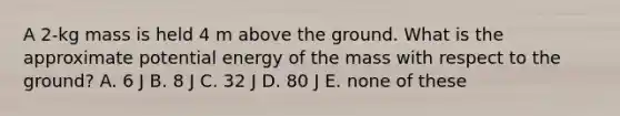 A 2-kg mass is held 4 m above the ground. What is the approximate potential energy of the mass with respect to the ground? A. 6 J B. 8 J C. 32 J D. 80 J E. none of these