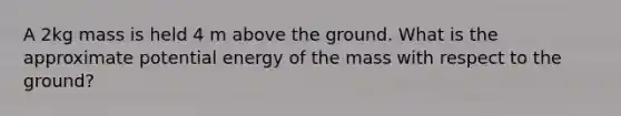 A 2kg mass is held 4 m above the ground. What is the approximate potential energy of the mass with respect to the ground?