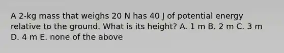 A 2-kg mass that weighs 20 N has 40 J of potential energy relative to the ground. What is its height? A. 1 m B. 2 m C. 3 m D. 4 m E. none of the above