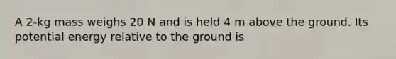 A 2-kg mass weighs 20 N and is held 4 m above the ground. Its potential energy relative to the ground is