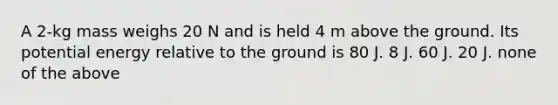 A 2-kg mass weighs 20 N and is held 4 m above the ground. Its potential energy relative to the ground is 80 J. 8 J. 60 J. 20 J. none of the above