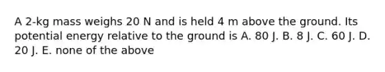 A 2-kg mass weighs 20 N and is held 4 m above the ground. Its potential energy relative to the ground is A. 80 J. B. 8 J. C. 60 J. D. 20 J. E. none of the above