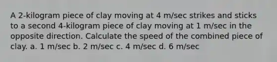 A 2-kilogram piece of clay moving at 4 m/sec strikes and sticks to a second 4-kilogram piece of clay moving at 1 m/sec in the opposite direction. Calculate the speed of the combined piece of clay. a. 1 m/sec b. 2 m/sec c. 4 m/sec d. 6 m/sec