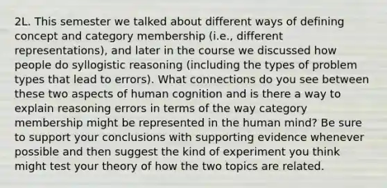 2L. This semester we talked about different ways of defining concept and category membership (i.e., different representations), and later in the course we discussed how people do syllogistic reasoning (including the types of problem types that lead to errors). What connections do you see between these two aspects of human cognition and is there a way to explain reasoning errors in terms of the way category membership might be represented in the human mind? Be sure to support your conclusions with supporting evidence whenever possible and then suggest the kind of experiment you think might test your theory of how the two topics are related.