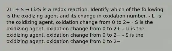 2Li + S → Li2S is a redox reaction. Identify which of the following is the oxidizing agent and its change in oxidation number. - Li is the oxidizing agent, oxidation change from 0 to 2+ - S is the oxidizing agent, oxidation change from 0 to 2+ - Li is the oxidizing agent, oxidation change from 0 to 2− - S is the oxidizing agent, oxidation change from 0 to 2−