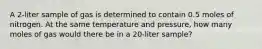 A 2-liter sample of gas is determined to contain 0.5 moles of nitrogen. At the same temperature and pressure, how many moles of gas would there be in a 20-liter sample?