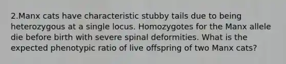 2.Manx cats have characteristic stubby tails due to being heterozygous at a single locus. Homozygotes for the Manx allele die before birth with severe spinal deformities. What is the expected phenotypic ratio of live offspring of two Manx cats?