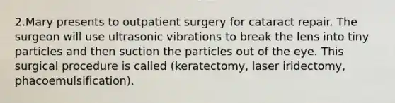 2.Mary presents to outpatient surgery for cataract repair. The surgeon will use ultrasonic vibrations to break the lens into tiny particles and then suction the particles out of the eye. This surgical procedure is called (keratectomy, laser iridectomy, phacoemulsification).