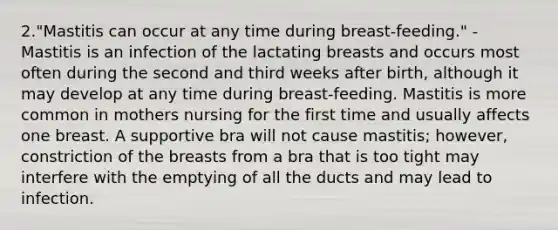 2."Mastitis can occur at any time during breast-feeding." -Mastitis is an infection of the lactating breasts and occurs most often during the second and third weeks after birth, although it may develop at any time during breast-feeding. Mastitis is more common in mothers nursing for the first time and usually affects one breast. A supportive bra will not cause mastitis; however, constriction of the breasts from a bra that is too tight may interfere with the emptying of all the ducts and may lead to infection.